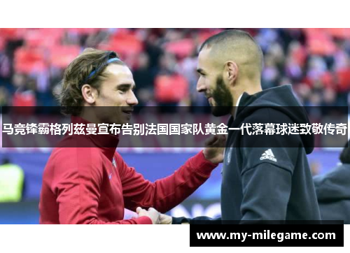 马竞锋霸格列兹曼宣布告别法国国家队黄金一代落幕球迷致敬传奇