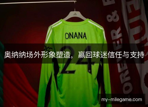 奥纳纳场外形象塑造，赢回球迷信任与支持